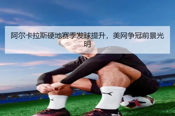 阿尔卡拉斯硬地赛季发球提升，美网争冠前景光明