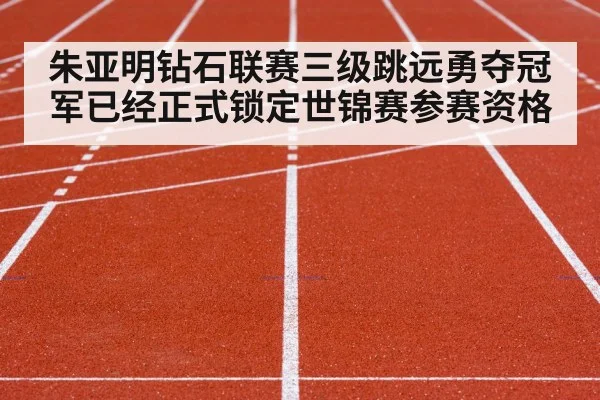 朱亚明钻石联赛三级跳远勇夺冠军已经正式锁定世锦赛参赛资格