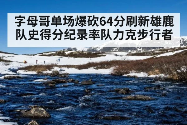 字母哥单场爆砍64分刷新雄鹿队史得分纪录率队力克步行者