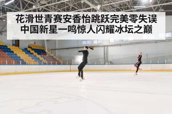 花滑世青赛安香怡跳跃完美零失误 中国新星一鸣惊人闪耀冰坛之巅
